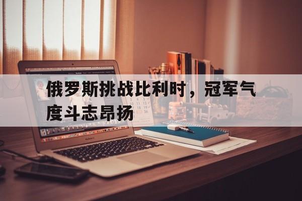 俄罗斯挑战比利时，冠军气度斗志昂扬的简单介绍